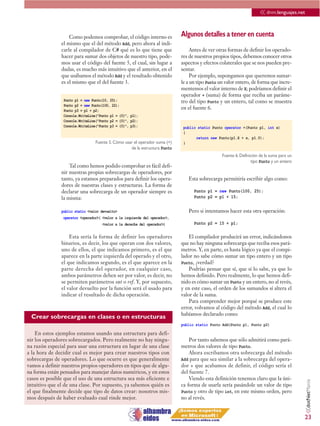 << dnm.lenguajes.net

                   Como podemos comprobar, el código interno es             Algunos detalles a tener en cuenta
               el mismo que el del método Add, pero ahora al indi-
               carle al compilador de C# qué es lo que tiene que                 Antes de ver otras formas de definir los operado-
               hacer para sumar dos objetos de nuestro tipo, pode-          res de nuestros propios tipos, debemos conocer otros
               mos usar el código del fuente 5, el cual, sin lugar a        aspectos y efectos colaterales que se nos pueden pre-
               dudas, es mucho más intuitivo que el anterior, en el         sentar.
               que usábamos el método Add y el resultado obtenido                Por ejemplo, supongamos que queremos sumar-
               es el mismo que el del fuente 3.                             le a un tipo Punto un valor entero, de forma que incre-
                                                                            mentemos el valor interno de X; podríamos definir el
                                                                            operador + (suma) de forma que reciba un paráme-
                Punto p1 = new Punto(10, 25);                               tro del tipo Punto y un entero, tal como se muestra
                Punto p2 = new Punto(100, 22);
                Punto p3 = p1 + p2;
                                                                            en el fuente 6.
                Console.WriteLine("Punto p1 = {0}", p1);
                Console.WriteLine("Punto p2 = {0}", p2);
                Console.WriteLine("Punto p3 = {0}", p3);                     public static Punto operator +(Punto p1, int x)
                                                                             {
                                                                                   return new Punto(p1.X + x, p1.Y);
                                 Fuente 5. Cómo usar el operador suma (+)    }
                                                   de la estructura Punto
                                                                                                Fuente 6. Definición de la suma para un
                                                                                                                tipo Punto y un entero
                   Tal como hemos podido comprobar es fácil defi-
               nir nuestras propias sobrecargas de operadores, por
               tanto, ya estamos preparados para definir los opera-            Esta sobrecarga permitiría escribir algo como:
               dores de nuestras clases y estructuras. La forma de
               declarar una sobrecarga de un operador siempre es                  Punto p1 = new Punto(100, 25);
               la misma:                                                          Punto p2 = p1 + 15;

               public static <valor devuelto>                                  Pero si intentamos hacer esta otra operación:
                operator <operador>( <valor a la izquierda del operador>,
                                     <valor a la derecha del operador>)           Punto p2 = 15 + p1;

                   Esta sería la forma de definir los operadores                El compilador producirá un error, indicándonos
               binarios, es decir, los que operan con dos valores,          que no hay ninguna sobrecarga que reciba esos pará-
               uno de ellos, el que indicamos primero, es el que            metros. Y, en parte, es hasta lógico ya que el compi-
               aparece en la parte izquierda del operado y el otro,         lador no sabe cómo sumar un tipo entero y un tipo
               el que indicamos segundo, es el que aparece en la            Punto, ¿verdad?
               parte derecha del operador, en cualquier caso,                   Podrías pensar que sí, que sí lo sabe, ya que lo
               ambos parámetros deben ser por valor, es decir, no           hemos definido. Pero realmente, lo que hemos defi-
               se permiten parámetros out o ref. Y, por supuesto,           nido es cómo sumar un Punto y un entero, no al revés,
               el valor devuelto por la función será el usado para          y en este caso, el orden de los sumandos sí altera el
               indicar el resultado de dicha operación.                     valor de la suma.
                                                                                Para comprender mejor porqué se produce este
                                                                            error, volvamos al código del método Add, el cual lo
                                                                            habíamos declarado como:
 Crear sobrecargas en clases o en estructuras
                                                                            public static Punto Add(Punto p1, Punto p2)

    En estos ejemplos estamos usando una estructura para defi-
nir los operadores sobrecargados. Pero realmente no hay ningu-                  Por tanto sabemos que sólo admitirá como pará-
na razón especial para usar una estructura en lugar de una clase            metros dos valores de tipo Punto.
a la hora de decidir cual es mejor para crear nuestros tipos con                Ahora escribamos otra sobrecarga del método
sobrecargas de operadores. Lo que ocurre es que generalmente                Add para que sea similar a la sobrecarga del opera-
vamos a definir nuestros propios operadores en tipos que de algu-           dor + que acabamos de definir, el código sería el
na forma están pensados para manejar datos numéricos, y en estos            del fuente 7.
casos es posible que el uso de una estructura sea más eficiente e               Viendo esta definición tenemos claro que la úni-
                                                                                                                                          <<dotNetManía




intuitivo que el de una clase. Por supuesto, ya sabemos quién es            ca forma de usarla sería pasándole un valor de tipo
el que finalmente decide que tipo de datos crear: nosotros mis-             Punto y otro de tipo int, en este mismo orden, pero
mos después de haber evaluado cual rinde mejor.                             no al revés.


                                                                                                                                          23
 