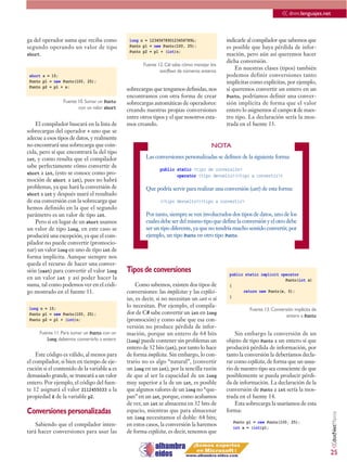 << dnm.lenguajes.net

ga del operador suma que reciba como          long n = 1234567890123456789L;               indicarle al compilador que sabemos que
segundo operando un valor de tipo             Punto p1 = new Punto(100, 25);               es posible que haya pérdida de infor-
                                              Punto p2 = p1 + (int)n;
short.                                                                                     mación, pero aún así queremos hacer
                                                                                           dicha conversión.
                                                    Fuente 12. C# sabe cómo manejar los
                                                            overflows de números enteros
                                                                                               En nuestras clases (tipos) también
 short s = 15;                                                                             podemos definir conversiones tanto
 Punto p1 = new Punto(100, 25);                                                            implícitas como explícitas, por ejemplo,
 Punto p2 = p1 + s;
                                             sobrecargas que tengamos definidas, nos       si queremos convertir un entero en un
                                             encontramos con otra forma de crear           Punto, podríamos definir una conver-
                Fuente 10. Sumar un Punto    sobrecargas automáticas de operadores:        sión implícita de forma que el valor
                       con un valor short    creando nuestras propias conversiones         entero lo asignemos al campo X de nues-
                                             entre otros tipos y el que nosotros esta-     tro tipo. La declaración sería la mos-
    El compilador buscará en la lista de     mos creando.                                  trada en el fuente 13.
sobrecargas del operador + uno que se
adecue a esos tipos de datos, y realmente




                                             [                                                                               ]
no encontrará una sobrecarga que coin-                                               NOTA
cida, pero sí que encontrará la del tipo
int, y como resulta que el compilador                 Las conversiones personalizadas se definen de la siguiente forma:
sabe perfectamente cómo convertir de
                                                            public static <tipo de conversión>
short a int, (esto se conoce como pro-                             operator <tipo devuelto>(<tipo a convertir>)
moción de short a int), pues no habrá
problemas, ya que hará la conversión de               Que podría servir para realizar una conversión (cast) de esta forma:
short a int y después usará el resultado
de esa conversión con la sobrecarga que                     (<tipo devuelto>)<tipo a convertir>
hemos definido en la que el segundo
parámetro es un valor de tipo int.                    Por tanto, siempre se ven involucrados dos tipos de datos, uno de los
    Pero si en lugar de un short usamos               cuales debe ser del mismo tipo que define la conversión y el otro debe
un valor de tipo long, en este caso se                ser un tipo diferente, ya que no tendría mucho sentido convertir, por
producirá una excepción, ya que el com-               ejemplo, un tipo Punto en otro tipo Punto.
pilador no puede convertir (promocio-
nar) un valor long en uno de tipo int de
forma implícita. Aunque siempre nos
queda el recurso de hacer una conver-
sión (cast) para convertir el valor long     Tipos de conversiones                          public static implicit operator
en un valor int y así poder hacer la                                                                                 Punto(int x)
suma, tal como podemos ver en el códi-            Como sabemos, existen dos tipos de        {
go mostrado en el fuente 11.                 conversiones: las implícitas y las explíci-          return new Punto(x, 0);
                                             tas, es decir, si no necesitan un cast o sí    }

 long n = 15;
                                             lo necesitan. Por ejemplo, el compila-
                                                                                                      Fuente 13. Conversión implícita de
 Punto p1 = new Punto(100, 25);              dor de C# sabe convertir un int en long                                    entero a Punto
 Punto p2 = p1 + (int)n;                     (promoción) y como sabe que esa con-
                                             versión no produce pérdida de infor-
     Fuente 11. Para sumar un Punto con un   mación, porque un entero de 64 bits               Sin embargo la conversión de un
        long, debemos convertirlo a entero   (long) puede contener sin problemas un        objeto de tipo Punto a un entero sí que
                                             entero de 32 bits (int), por tanto lo hace    producirá pérdida de información, por
    Este código es válido, al menos para     de forma implícita. Sin embargo, lo con-      tanto la conversión la deberíamos decla-
el compilador, si bien en tiempo de eje-     trario no es algo “natural”, (convertir       rar como explícita, de forma que un usua-
cución si el contenido de la variable n es   un long en un int), por la sencilla razón     rio de nuestro tipo sea consciente de que
demasiado grande, se truncará a un valor     de que al ser la capacidad de un long         posiblemente se pueda producir pérdi-
entero. Por ejemplo, el código del fuen-     muy superior a la de un int, es posible       da de información. La declaración de la
te 12 asignará el valor 2112455033 a la      que algunos valores de un long no “que-       conversión de Punto a int sería la mos-
propiedad X de la variable p2.               pan” en un int, porque, como acabamos         trada en el fuente 14.
                                             de ver, un int se almacena en 32 bits de          Esta sobrecarga la usaríamos de esta
Conversiones personalizadas                  espacio, mientras que para almacenar          forma:
                                                                                                                                           <<dotNetManía




                                             un long necesitamos el doble: 64 bits;
                                                                                              Punto p1 = new Punto(100, 25);
    Sabiendo que el compilador inten-        en estos casos, la conversión la haremos         int x = (int)p1;
tará hacer conversiones para usar las        de forma explícita, es decir, tenemos que


                                                                                                                                           25
 
