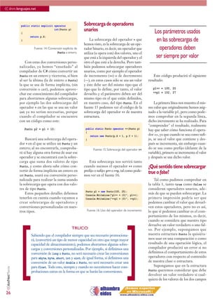 << dnm.lenguajes.net

                  public static explicit operator               Sobrecarga de operadores
                  {
                                         int(Punto p)           unarios                                           Los parámetros usados
                        return p.X;
                  }                                                 La sobrecarga del operador + que               en las sobrecargas de
                                                                hemos visto, es la sobrecarga de un ope-
                           Fuente 14. Conversión explícita de   rador binario, es decir, un operador que             operadores deben
                                            Punto a entero.     utiliza (u opera con) dos valores, uno el
                                                                que está a la izquierda del operador y el          ser siempre por valor
                     Con estas dos conversiones perso-          otro el que está a la derecha. Pero tam-
                 nalizadas, ya hemos “enseñado” al              bién podemos sobrecargar operadores
                 compilador de C# cómo convertir un             unarios, como por ejemplo el operador
                 Punto en un entero y viceversa, si bien        de incremento (++) o de decremento                Este código producirá el siguiente
                 al ser la última (la de entero a Punto)        (--); en estos casos sólo se usa un valor     resultado:
                 la que se usa de forma implícita, (sin         y éste debe ser del mismo tipo que el
                 conversión o cast), podemos aprove-            tipo que lo define, por tanto, el valor          p1++ = 100, 25
                 char ese conocimiento del compilador           devuelto y el parámetro deben ser del            ++p1 = 102, 27
                 para ahorrarnos algunas sobrecargas,           mismo tipo en el que están definidos,
                 por ejemplo las dos sobrecargas del            en nuestro caso, del tipo Punto. En el            La primera línea nos muestra el mis-
                 operador + en las que se usa un valor          fuente 15 podemos ver el código de la         mo valor que originalmente hemos asig-
                 int ya no serían necesarias, porque            sobrecarga del operador ++ de nuestra         nado a la variable p1, pero como pode-
                 cuando el compilador se encuentre              estructura.                                   mos comprobar en la segunda línea,
                 con un código como este:                                                                     dicho incremento se ha realizado. Para
                                                                                                              "comprender" el resultado, realmente
                    Punto p2 = p1 + 10;                          public static Punto operator ++(Punto p)     hay que saber cómo funciona el opera-
                                                                 {
                                                                    return new Punto(p.X + 1, p.Y + 1);       dor ++, ya que cuando se usa como sufi-
                     Buscará una sobrecarga del opera-           }                                            jo, se usa el valor que contiene y des-
                 dor + en el que se utilice un Punto y un                                                     pués se incrementa, sin embargo cuan-
                 entero; al no encontrarla, comproba-                 Fuente 15. Sobrecarga del operador ++   do se usa como prefijo (delante de la
                 rá si hay alguna otra forma de usar ese                                                      variable), primero se incrementa el valor
                 operador y se encontrará con la sobre-                                                       y después se usa dicho valor.
                 carga que suma dos valores de tipo                 Esta sobrecarga nos servirá tanto
                 Punto, y como ahora sabe cómo con-             cuando usemos el operador ++ como             ¿Qué sentido tiene sobrecargar
                 vertir de forma implícita un entero en         prefijo o sufijo: p++ o ++p, tal como pode-
                 un Punto, usará esa conversión perso-          mos ver en el fuente 16.
                                                                                                              true o false?
                 nalizada para realizar la suma usando                                                            Tal como pudimos comprobar en
                 la sobrecarga que opera con dos valo-                                                        la tabla 1, tanto true como false se
                 res de tipo Punto.                                                                           consideran operadores unarios, ade-
                                                                 Punto p1 = new Punto(100, 25);
                     Estos pequeños detalles debemos             Console.WriteLine(“p1++ = {0}”, p1++);
                                                                                                              más de que se pueden sobrecargar. La
                 tenerlos en cuenta cuando vayamos a             Console.WriteLine(“++p1 = {0}”, ++p1);       primera impresión podría ser que
                 crear sobrecargas de operadores y                                                            podemos cambiar el valor que devuel-
                 conversiones personalizadas en nues-                                                         ven estos operadores, pero no es así,
                 tros tipos.                                      Fuente 16. Uso del operador de incremento   lo que sí podemos cambiar es el com-
                                                                                                              portamiento de los mismos, es decir,
                                                                                                              cuando se considera que nuestro tipo
                                                                                                              devuelve un valor verdadero o uno fal-




                 [                                                                             ]
                                                        TRUCO                                                 so. Por ejemplo, supongamos que
                         Sabiendo que el compilador siempre que sea necesario promociona-                     nuestra estructura Punto la quisiéra-
                         rá, (convertirá un tipo de menor capacidad en otro que tenga mayor                   mos usar en una comparación o como
                         capacidad de almacenamiento), podemos ahorrarnos algunas sobre-                      resultado de una operación lógica, el
                         cargas y conversiones personalizadas. Por ejemplo, si definimos una                  compilador producirá un error si no
                         conversión de long a Punto, no será necesario crear las conversiones                 definimos el comportamiento de estos
                         para sbyte, byte, short, int y uint; de igual forma, si definimos una                operadores con respecto al contenido
                         conversión de un valor double a Punto, no será necesario crear una                   de nuestra clase o estructura.
                         para float. Todo esto, siempre y cuando no necesitemos hacer com-                        Supongamos que en la estructura
 <<dotNetManía




                         probaciones extras en la forma en que se harán las conversiones.                     Punto queremos considerar que debe
                                                                                                              devolver un valor verdadero si cual-
                                                                                                              quiera de los valores de los dos campos


26
 
