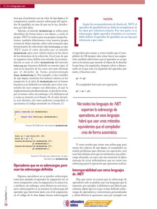 << dnm.lenguajes.net

                 mos que el parámetro sea un valor de tipo Punto y lo




                                                                              [                                                                ]
                                                                                                            NOTA
                 comparamos usando nuestra sobrecarga del opera-
                 dor de igualdad, en caso de que no lo sea, devolve-                    Según las recomendaciones de diseño de .NET, el
                 mos un valor falso.                                                operador de igualdad (==) no debería reemplazarse en
                     Además, el método GetHashCode se utiliza para                  los tipos por referencia (clases). Por otra parte, si se
                 identificar de forma única a un objeto, y como el                  sobrecargua algún operador aritmético es recomen-
                 propio .NET lo utiliza para sus propias comproba-                  dable definir el operador de igualdad, sea un tipo por
                 ciones, también deberíamos crear nuestra propia                    referencia o por valor.
                 versión de dicho método, sobre todo si nuestro tipo
                 formará parte de colecciones tipo Dictionary, ya que
                 .NET usará el valor devuelto por el método
                 GetHashCode para crear valores únicos en las claves          el operador para sumar, y como resulta que el com-
                 de los elementos de la colección. En el caso de que          pilador de C# siempre sabe cómo hacer una asigna-
                 no sepamos cómo definir este método, la recomen-             ción, también sabrá cómo usar el operador +=, ya que
                 dación es usar el valor GetHashCode del método               esto es lo mismo que sumarle al objeto de la derecha
                 ToString que hayamos definido en nuestro tipo, el            lo que haya a la izquierda y después volver a almace-
                 cual en la mayoría de los casos será más eficiente           narlo en el que esté a la izquierda del operador, por
                 que el devuelto de forma predeterminada                      tanto, si hacemos esto:
                 (base.GetHashCode()). Por ejemplo, si dos variables
                 de tipo Punto contienen los mismos valores en los               p1 += p2;
                 campos X e Y, el valor de GetHashCode será el mismo
                 hayamos o no definido ese método, pero si los con-              El compilador hará esta otra operación:
                 tenidos de esos campos son diferentes, al usar la
                 implementación predeterminada, se devolverá siem-               p1 = p1 + p2;
                 pre el mismo valor, sin embargo, si lo definimos tal
                 y como se muestra en el fuente 20, el valor devuel-
                 to será distinto, tal como podemos comprobar si
                 ejecutamos el código mostrado en el fuente 21.                   No todos los lenguajes de .NET
                  public override int GetHashCode()
                                                                                     soportan la sobrecarga de
                  {
                        return this.ToString().GetHashCode();                      operadores, en esos lenguajes
                  }
                                                                                   habrá que usar unos métodos
                             Fuente 20. Definición del método GetHashCode
                                                                                  equivalentes que el compilador
                                                                                     crea de forma automática
                  Punto p1 = new Punto(100, 25);
                  Punto p2 = p1 + 2;
                  Console.WriteLine(“p1.GetHashCode {0}”,
                                    p1.GetHashCode());
                                                                                 Y como resulta que existe una sobrecarga para
                  Console.WriteLine(“p2.GetHashCode {0}”,
                                    p2.GetHashCode());                        sumar dos objetos de tipo Punto, el compilador no
                                                                              tendrá problemas para efectuar esa operación, otra
                                                                              cosa bien distinta sería que no tuviésemos una sobre-
                                  Fuente 21.Prueba para determinar el valor
                                                                              carga adecuada, en cuyo caso nos mostrará el típico
                                                devuelto por GetHashCode
                                                                              mensaje de error indicándonos que no existe una
                                                                              sobrecarga para la operación que queremos realizar.
                 Operadores que no se sobrecargan, pero
                 usan las sobrecargas definidas                               Interoperabilidad con otros lenguajes
                     Algunos operadores no se pueden sobrecargar,
                                                                              de .NET
                 como por ejemplo el operador de asignación (=), ni              Hay que tener en cuenta que la sobrecarga de
                 otros compuestos como la asignación y la suma (+=),          operadores sólo se podrán usar con lenguajes que la
                 y similares, sin embargo, estos últimos no será nece-        soporten, por ejemplo, si definimos una librería que
 <<dotNetManía




                 sario sobrecargarlos si ya tenemos la sobrecarga del         contiene algún tipo en el que se han definido sobre-
                 operador que interviene junto con el de asignación;          cargas de operadores y conversiones personalizadas
                 en el código de la clase Punto, hemos sobrecargado           y dicha librería la queremos usar por ejemplo con


28
 
