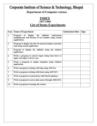Department of Computer science 
INDEX 
.NET (406) 
List of Demo Experiments 
S.no Name of Experiment Submission Date Sign 
1 Program to display the addition, subtraction, 
multiplication and division of two number using console 
applications. 
2 Program to display the first 10 natural numbers and their 
sum using console application. 
3 Program to display the addition using the windows 
application. 
4 Write a program to convert input string from lower to 
upper and upper to lower case. 
5 Write a program to simple calculator using windows 
application. 
6 Write a program working with Page using ASP.Net. 
7 Write a program working with forms using ASP.NET. 
8 Write a program to connectivity with Oracle database. 
9 Write a program to access data source through ADO.NET. 
10 Write a program to manage the session. 

