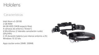 Características
Intel Atom x5-Z8100
2 GB RAM
64 GB HDD (54GB espacio libre)
4 cámaras de entorno (“Kinect”)
4 Micrófonos (2 laterales cancelación ruido)
GPU/HPU
2-3h duración batería (uso intenso entorno a 2h)
Windows 10 32 bits
Apps oscilan entre 20MB 200MB.
 