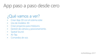 dotNetMálaga 2017
¿Qué vamos a ver?
• Crear App 3D con el sistema solar.
• Uso de modelos 3D.
• Crear proyectos para HoloLens.
• Gestión de cámara y posicionamiento.
• Spatial Sound.
• Air Tap.
• Comandos de voz.
 