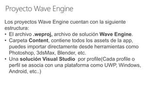 Los proyectos Wave Engine cuentan con la siguiente
estructura:
• El archivo .weproj, archivo de solución Wave Engine.
• Carpeta Content, contiene todos los assets de la app,
puedes importar directamente desde herramientas como
Photoshop, 3dsMax, Blender, etc.
• Una solución Visual Studio por profile(Cada profile o
perfil se asocia con una plataforma como UWP, Windows,
Android, etc..)
 