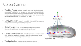 • TrackingSpace: Permite ajustar el espacio de seguimiento a los
requisitos de la aplicación. Por ejemplo, por defecto, todas las unidades de
posición de seguimiento proporcionadas por Microsoft HoloLens se miden
en metros, por lo que si desea utilizar centímetros en lugar de metros, sólo
necesita escalar la entidad TrackingSpace 100 veces.
• LeftEyeAnchor: Esta es la entidad de la cámara del ojo izquierdo.
Siempre coincide con la posición del ojo izquierdo.
• RightEyeAnchor: Esta es la entidad de la cámara del ojo
derecho. Siempre coincide con la posición del ojo derecho.
• CenterEyeAnchor: Esta entidad se coloca en la posición media
entre la posición de los ojos izquierdo y derecho. Esta entidad se utiliza
comúnmente para conocer la posición "cabeza".
• TrackerAnchor: Cámara de seguimiento de posición.
 