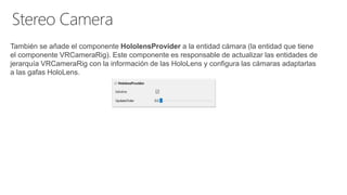 También se añade el componente HololensProvider a la entidad cámara (la entidad que tiene
el componente VRCameraRig). Este componente es responsable de actualizar las entidades de
jerarquía VRCameraRig con la información de las HoloLens y configura las cámaras adaptarlas
a las gafas HoloLens.
 