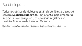 Todos los gestos de HoloLens están disponibles a través del
servicio SpatialInputService. Por lo tanto, para empezar a
interactuar con los gestos, es necesario registrar ese
servicio. Esto se suele hacer en Game.cs
WaveServices.RegisterService(new SpatialInputService());
 