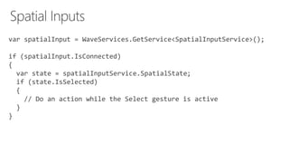 var spatialInput = WaveServices.GetService<SpatialInputService>();
if (spatialInput.IsConnected)
{
var state = spatialInputService.SpatialState;
if (state.IsSelected)
{
// Do an action while the Select gesture is active
}
}
 