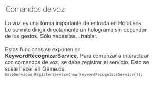 La voz es una forma importante de entrada en HoloLens.
Le permite dirigir directamente un holograma sin depender
de los gestos. Sólo necesitas…hablar.
Estas funciones se exponen en
KeywordRecognizerService. Para comenzar a interactuar
con comandos de voz, se debe registrar el servicio. Esto se
suele hacer en Game.cs:
WaveServices.RegisterService(new KeywordRecognizerService());
 