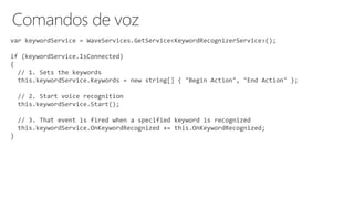 var keywordService = WaveServices.GetService<KeywordRecognizerService>();
if (keywordService.IsConnected)
{
// 1. Sets the keywords
this.keywordService.Keywords = new string[] { "Begin Action", "End Action" };
// 2. Start voice recognition
this.keywordService.Start();
// 3. That event is fired when a specified keyword is recognized
this.keywordService.OnKeywordRecognized += this.OnKeywordRecognized;
}
 