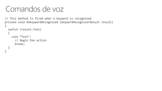 // This method is fired when a keyword is recognized
private void OnKeywordRecognized (KeywordRecognizerResult result)
{
switch (result.Text)
{
case “Test":
// Begin the action
break;
}
}
 