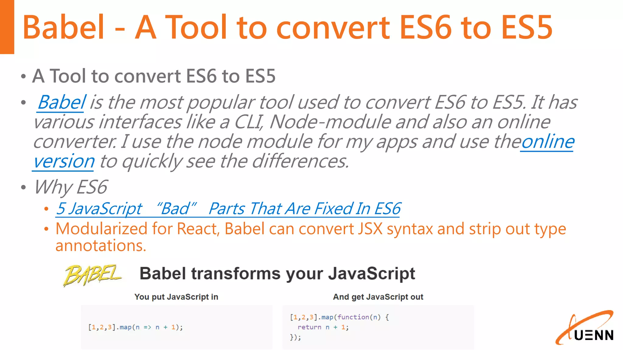 Babel - A Tool to convert ES6 to ES5 • A Tool to convert ES6 to ES5 • Babel is the most popular tool used to convert ES6 to ES5. It has various interfaces like a CLI, Node-module and also an online converter. I use the node module for my apps and use theonline version to quickly see the differences. • Why ES6 • 5 JavaScript “Bad” Parts That Are Fixed In ES6 • Modularized for React, Babel can convert JSX syntax and strip out type annotations. 
