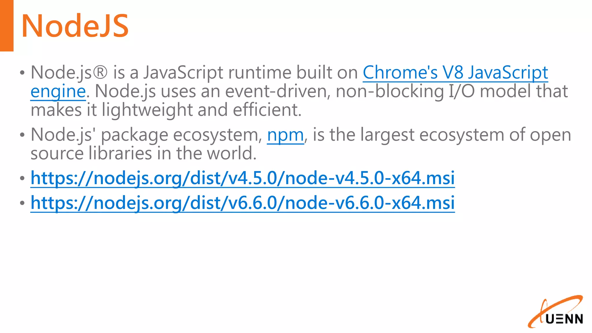 NodeJS • Node.js® is a JavaScript runtime built on Chrome's V8 JavaScript engine. Node.js uses an event-driven, non-blocking I/O model that makes it lightweight and efficient. • Node.js' package ecosystem, npm, is the largest ecosystem of open source libraries in the world. • https://nodejs.org/dist/v4.5.0/node-v4.5.0-x64.msi • https://nodejs.org/dist/v6.6.0/node-v6.6.0-x64.msi 