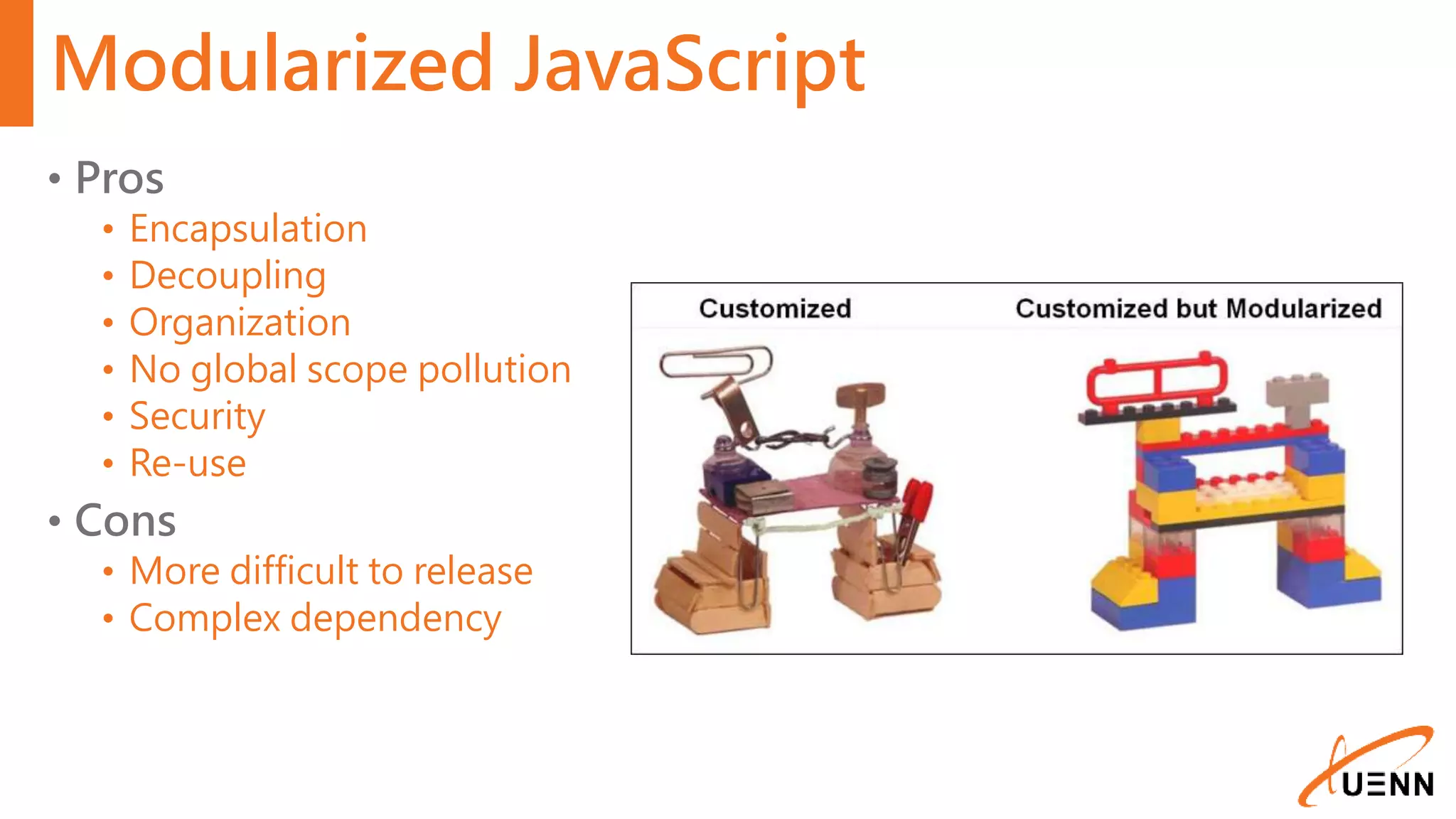 Modularized JavaScript • Pros • Encapsulation • Decoupling • Organization • No global scope pollution • Security • Re-use • Cons • More difficult to release • Complex dependency 
