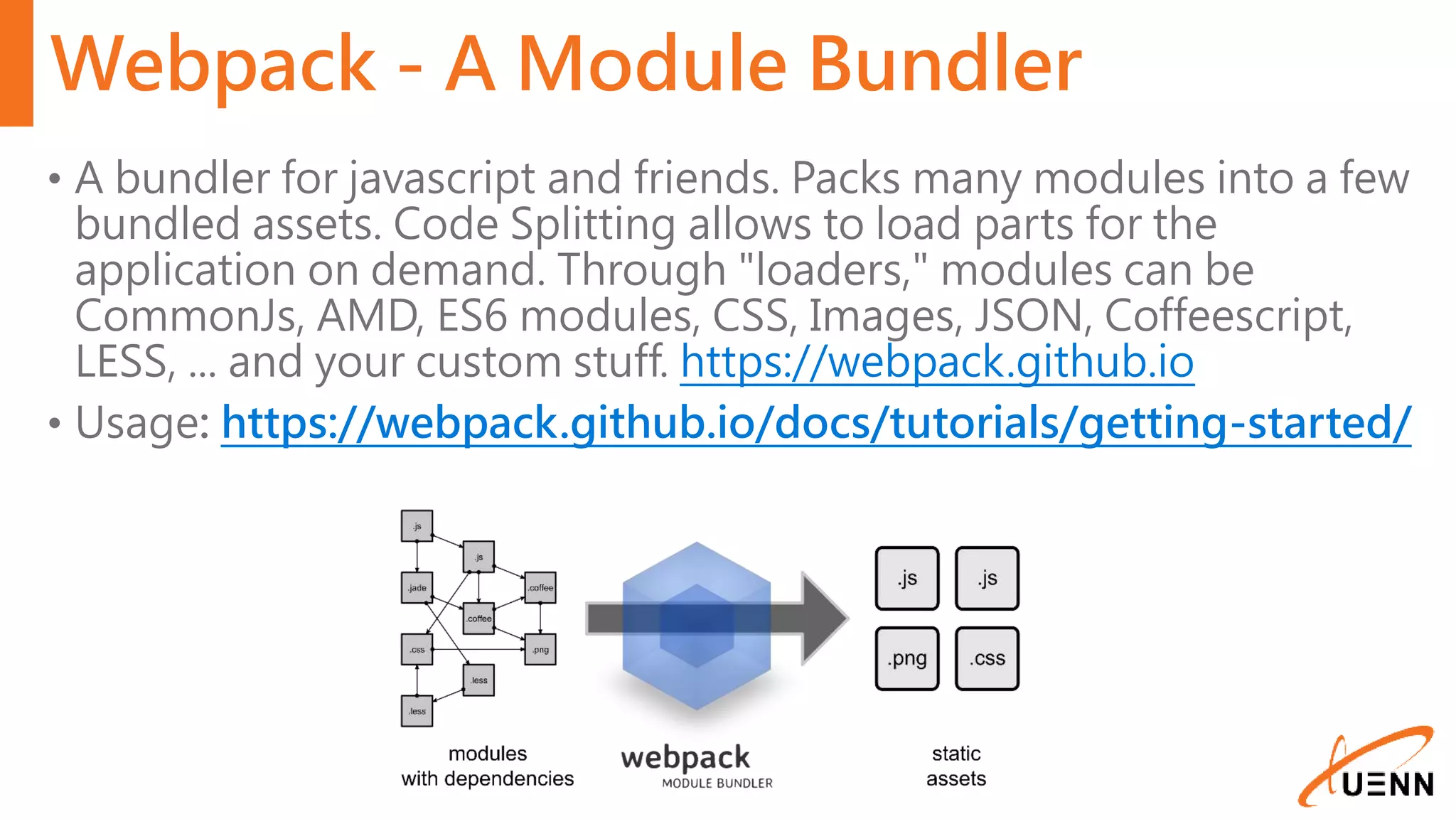 Webpack - A Module Bundler • A bundler for javascript and friends. Packs many modules into a few bundled assets. Code Splitting allows to load parts for the application on demand. Through "loaders," modules can be CommonJs, AMD, ES6 modules, CSS, Images, JSON, Coffeescript, LESS, ... and your custom stuff. https://webpack.github.io • Usage: https://webpack.github.io/docs/tutorials/getting-started/ 