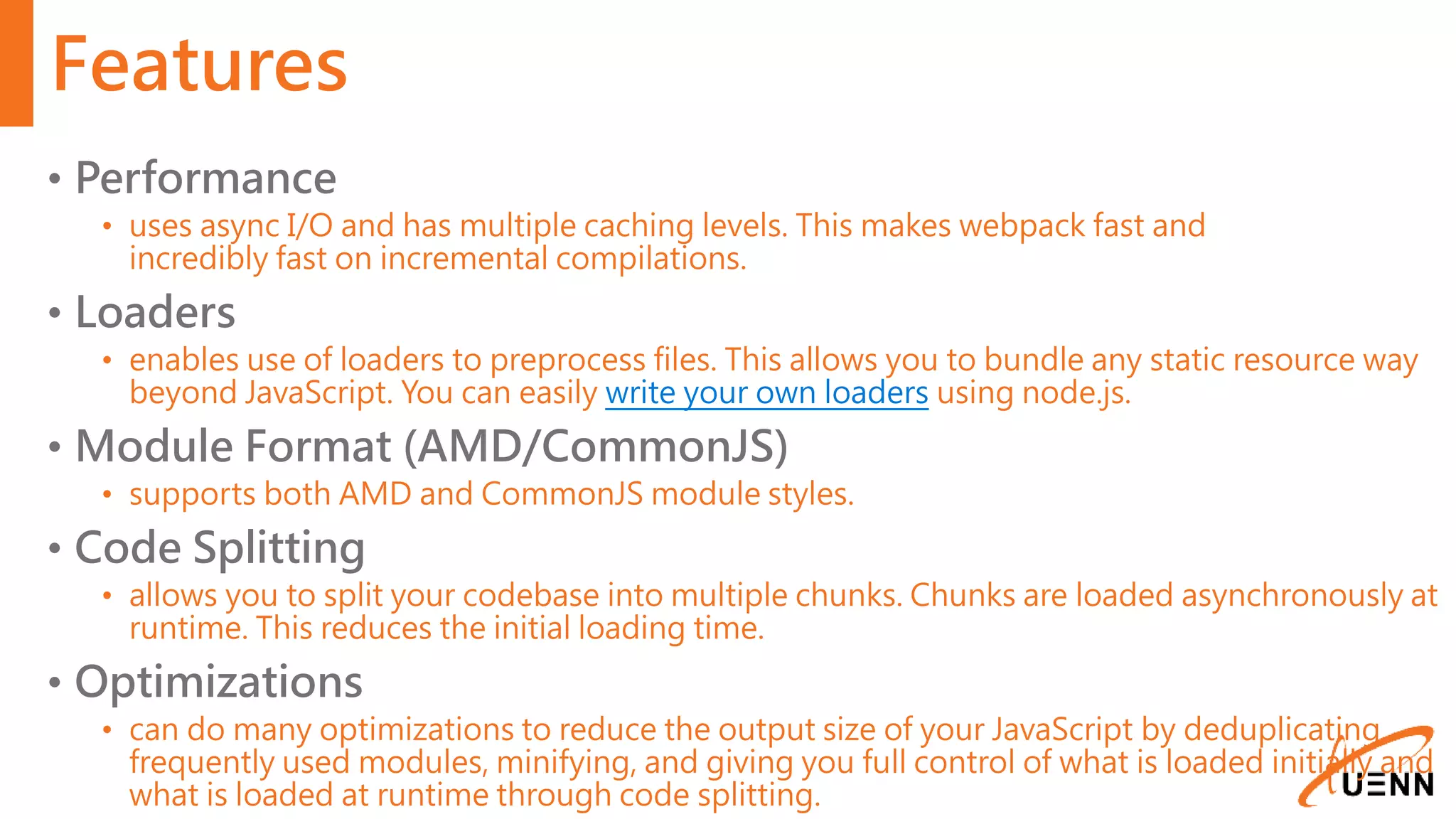 Features • Performance • uses async I/O and has multiple caching levels. This makes webpack fast and incredibly fast on incremental compilations. • Loaders • enables use of loaders to preprocess files. This allows you to bundle any static resource way beyond JavaScript. You can easily write your own loaders using node.js. • Module Format (AMD/CommonJS) • supports both AMD and CommonJS module styles. • Code Splitting • allows you to split your codebase into multiple chunks. Chunks are loaded asynchronously at runtime. This reduces the initial loading time. • Optimizations • can do many optimizations to reduce the output size of your JavaScript by deduplicating frequently used modules, minifying, and giving you full control of what is loaded initially and what is loaded at runtime through code splitting. 