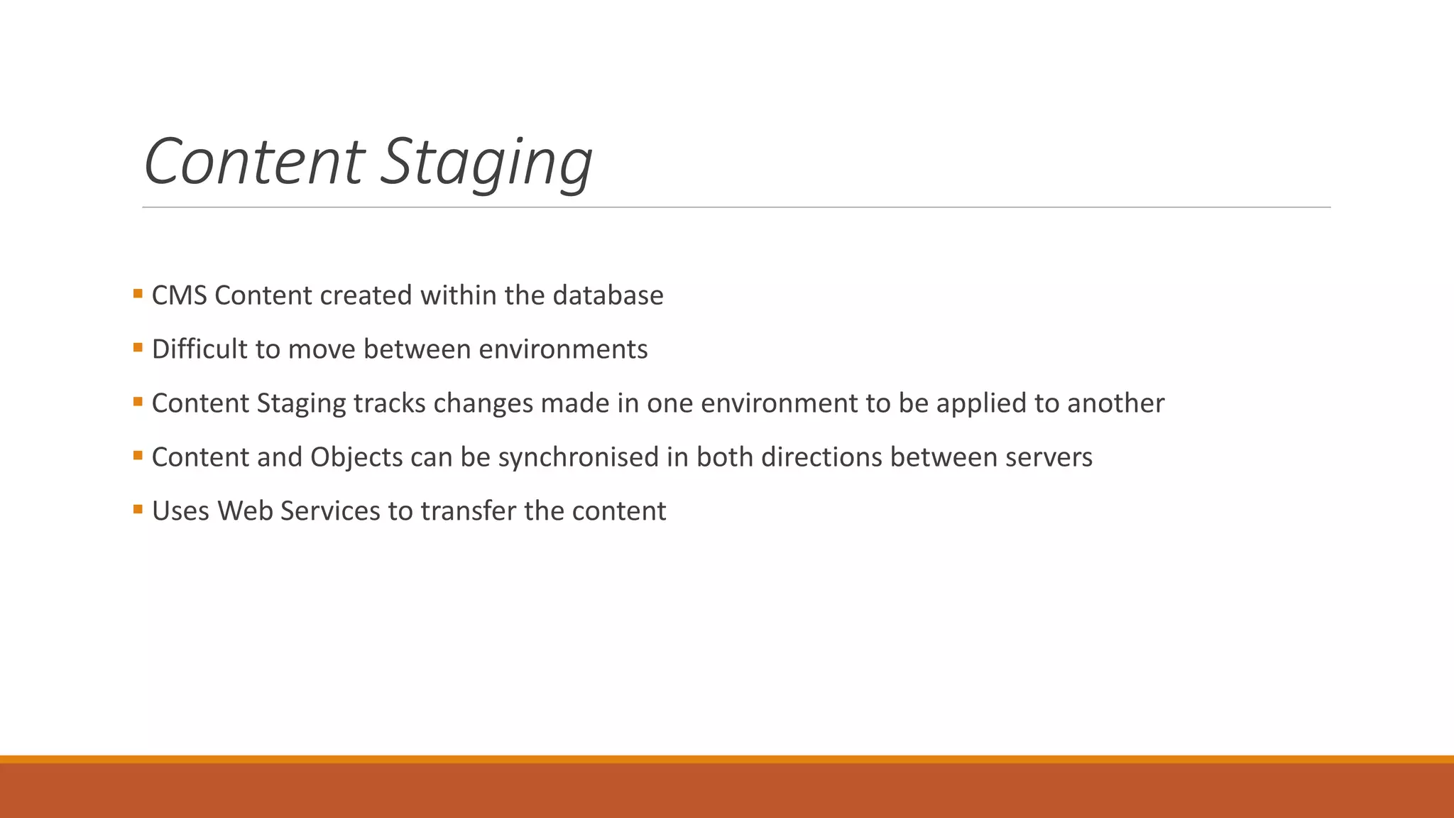 Content Staging
 CMS Content created within the database
 Difficult to move between environments
 Content Staging tracks changes made in one environment to be applied to another
 Content and Objects can be synchronised in both directions between servers
 Uses Web Services to transfer the content
 