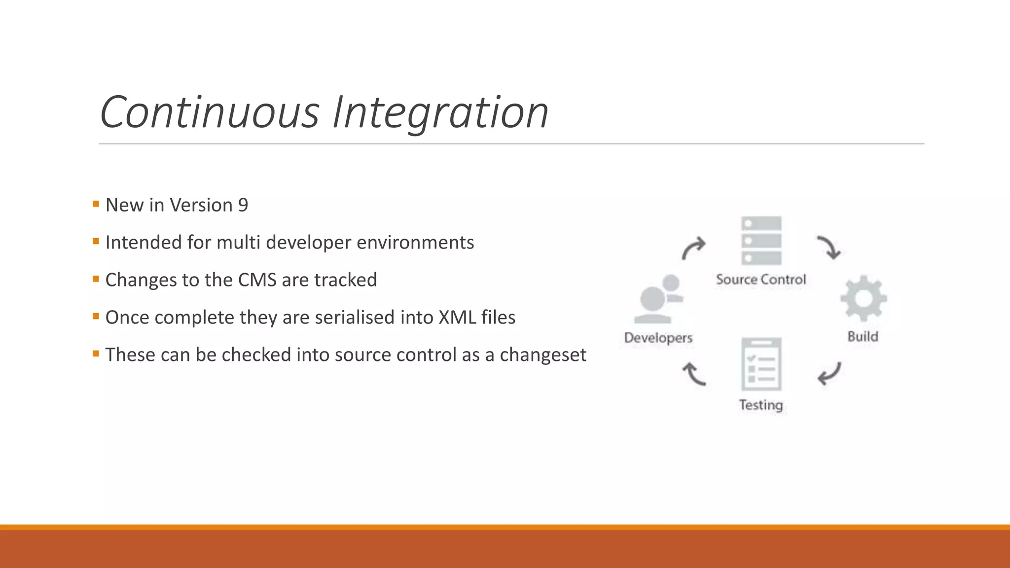 Continuous Integration
 New in Version 9
 Intended for multi developer environments
 Changes to the CMS are tracked
 Once complete they are serialised into XML files
 These can be checked into source control as a changeset
 