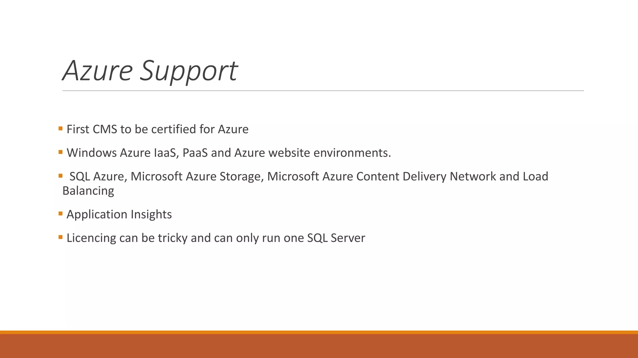 Azure Support
 First CMS to be certified for Azure
 Windows Azure IaaS, PaaS and Azure website environments.
 SQL Azure, Microsoft Azure Storage, Microsoft Azure Content Delivery Network and Load
Balancing
 Application Insights
 Licencing can be tricky and can only run one SQL Server
 