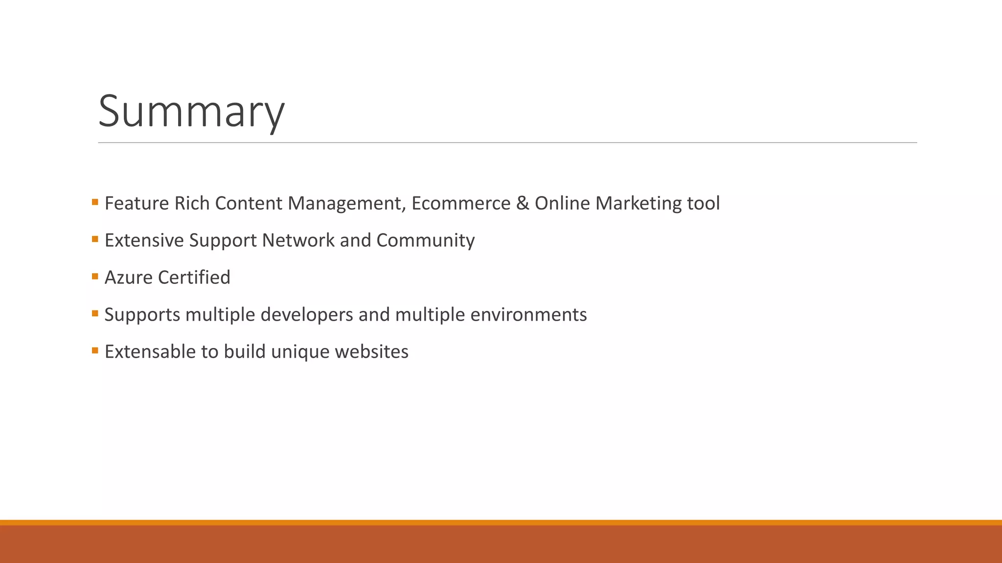 Summary
 Feature Rich Content Management, Ecommerce & Online Marketing tool
 Extensive Support Network and Community
 Azure Certified
 Supports multiple developers and multiple environments
 Extensable to build unique websites
 