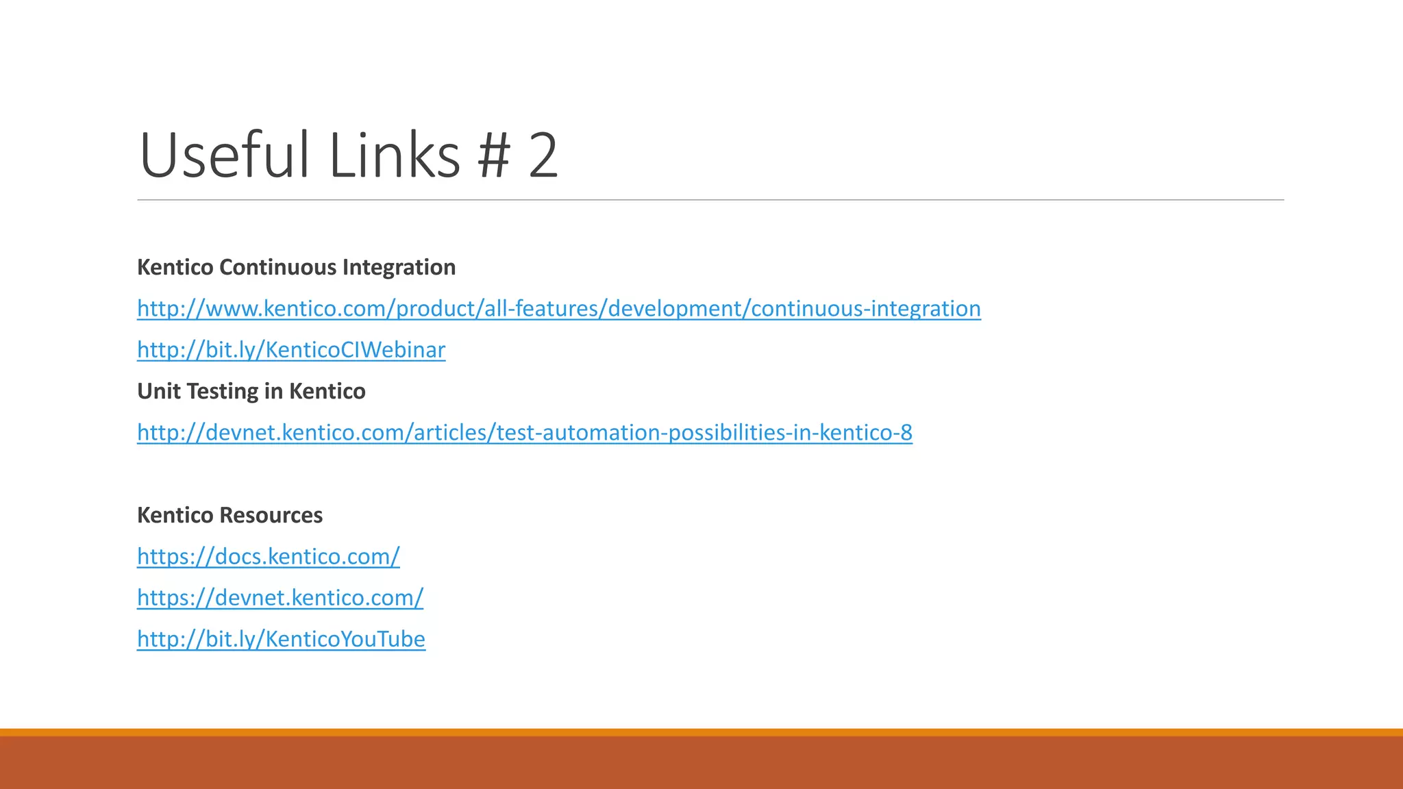 Useful Links # 2
Kentico Continuous Integration
http://www.kentico.com/product/all-features/development/continuous-integration
http://bit.ly/KenticoCIWebinar
Unit Testing in Kentico
http://devnet.kentico.com/articles/test-automation-possibilities-in-kentico-8
Kentico Resources
https://docs.kentico.com/
https://devnet.kentico.com/
http://bit.ly/KenticoYouTube
 