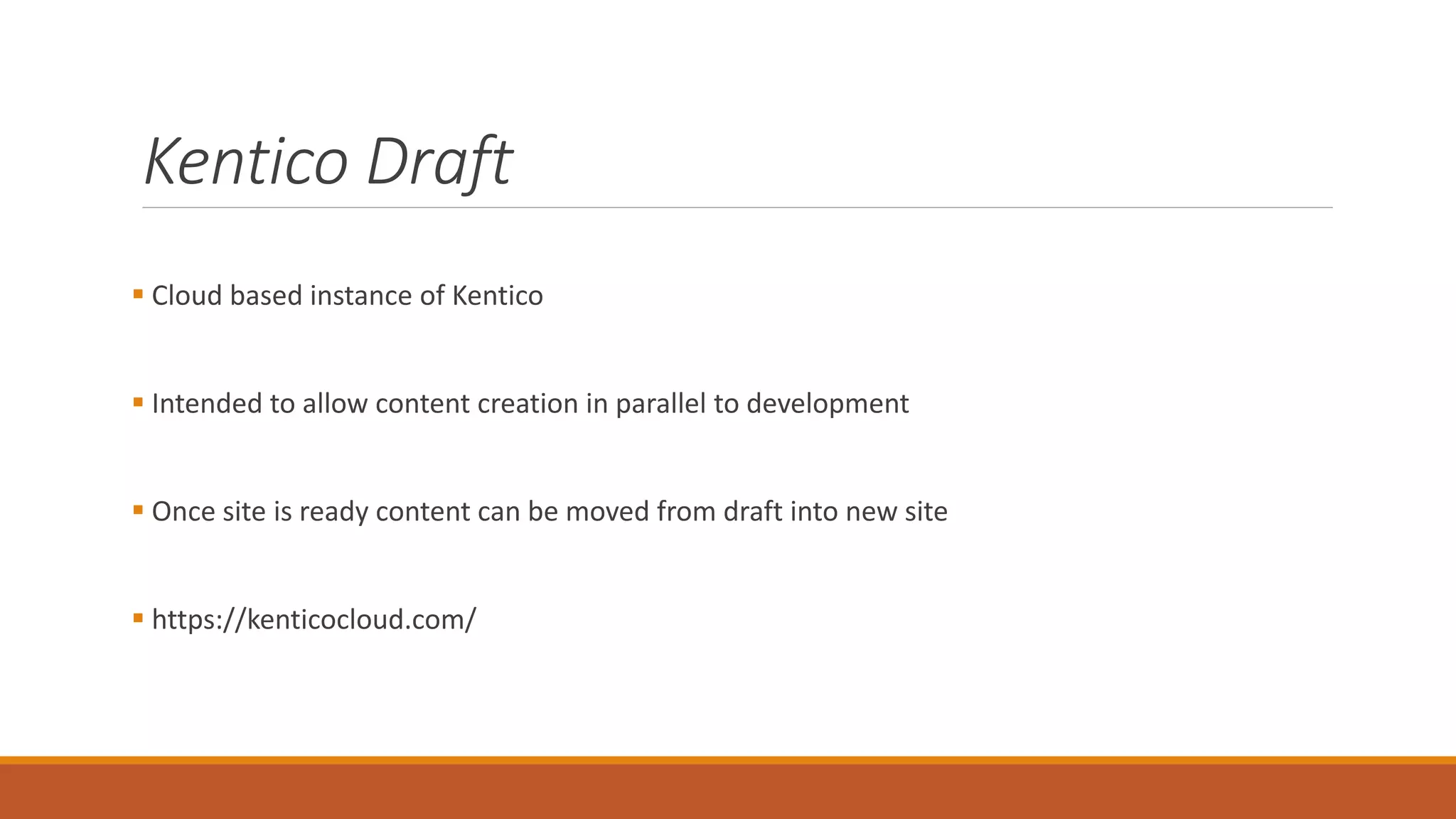 Kentico Draft
 Cloud based instance of Kentico
 Intended to allow content creation in parallel to development
 Once site is ready content can be moved from draft into new site
 https://kenticocloud.com/
 