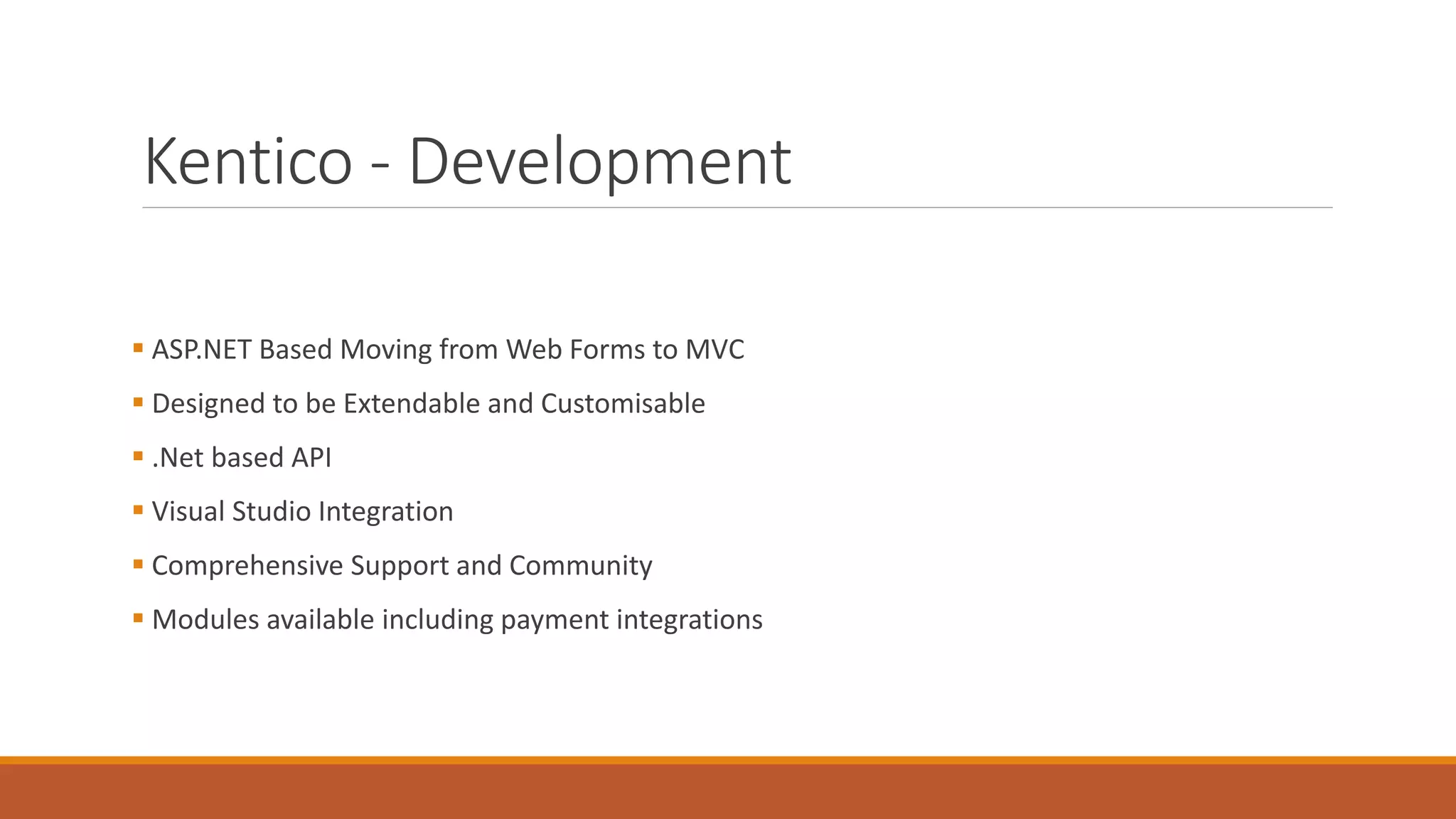 Kentico - Development
 ASP.NET Based Moving from Web Forms to MVC
 Designed to be Extendable and Customisable
 .Net based API
 Visual Studio Integration
 Comprehensive Support and Community
 Modules available including payment integrations
 