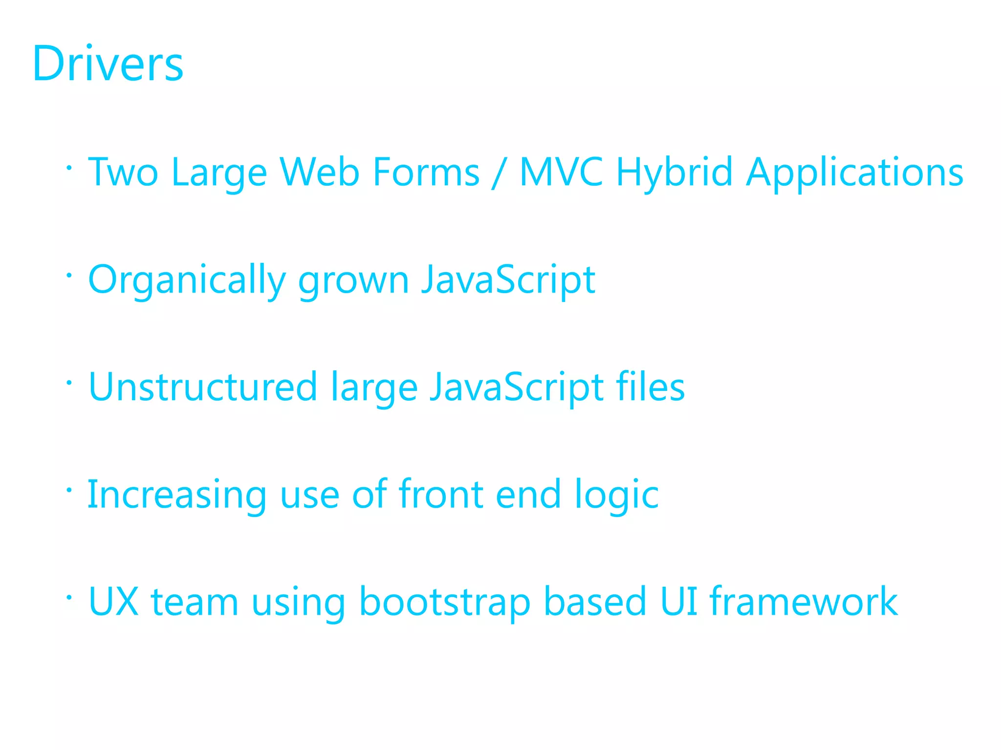 Drivers 
• Two Large Web Forms / MVC Hybrid Applications 
• Organically grown JavaScript 
• Unstructured large JavaScript files 
• Increasing use of front end logic 
• UX team using bootstrap based UI framework 
 