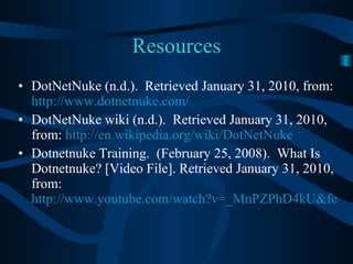 Resources DotNetNuke (n.d.).  Retrieved January 31, 2010, from:  http://www.dotnetnuke.com/ DotNetNuke wiki (n.d.).  Retrieved January 31, 2010, from:  http://en.wikipedia.org/wiki/DotNetNuke Dotnetnuke Training.  (February 25, 2008).  What Is Dotnetnuke? [Video File]. Retrieved January 31, 2010, from:  http://www.youtube.com/watch?v=_MnPZPhD4kU&feature=related 