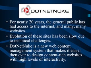 DotNetNuke For nearly 20 years, the general public has had access to the internet, and many, many websites. Evolution of these sites has been slow due to technical challenges. DotNetNuke is a new web content management system that makes it easier then ever to design content-rich websites with high levels of interactivity. 