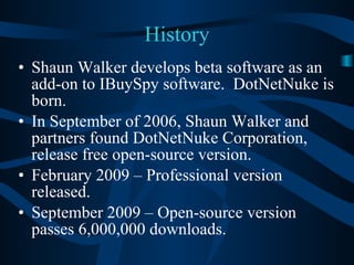 History Shaun Walker develops beta software as an add-on to IBuySpy software.  DotNetNuke is born. In September of 2006, Shaun Walker and partners found DotNetNuke Corporation, release free open-source version. February 2009 – Professional version released. September 2009 – Open-source version passes 6,000,000 downloads. 