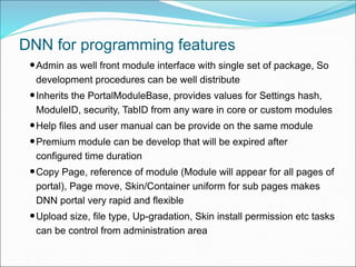 •Admin as well front module interface with single set of package, So
development procedures can be well distribute
•Inherits the PortalModuleBase, provides values for Settings hash,
ModuleID, security, TabID from any ware in core or custom modules
•Help files and user manual can be provide on the same module
•Premium module can be develop that will be expired after
configured time duration
•Copy Page, reference of module (Module will appear for all pages of
portal), Page move, Skin/Container uniform for sub pages makes
DNN portal very rapid and flexible
•Upload size, file type, Up-gradation, Skin install permission etc tasks
can be control from administration area
DNN for programming features
 