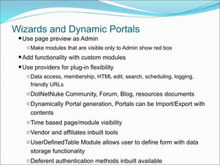 Wizards and Dynamic Portals
•Use page preview as Admin
oMake modules that are visible only to Admin show red box
•Add functionality with custom modules
•Use providers for plug-in flexibility
oData access, membership, HTML edit, search, scheduling, logging,
friendly URLs
oDotNetNuke Community, Forum, Blog, resources documents
oDynamically Portal generation, Portals can be Import/Export with
contents
oTime based page/module visibility
oVendor and affiliates inbuilt tools
oUserDefinedTable Module allows user to define form with data
storage functionality
oDeferent authentication methods inbuilt available
 