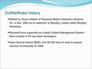 DotNetNuke history
•Started by Shaun Walker of Perpetual Motion Interactive Systems
Inc. in Dec. 2002 as an extension to I...