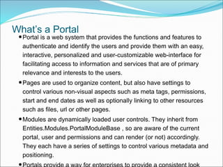 What’s a Portal
•Portal is a web system that provides the functions and features to
authenticate and identify the users and provide them with an easy,
interactive, personalized and user-customizable web-interface for
facilitating access to information and services that are of primary
relevance and interests to the users.
•Pages are used to organize content, but also have settings to
control various non-visual aspects such as meta tags, permissions,
start and end dates as well as optionally linking to other resources
such as files, url or other pages.
•Modules are dynamically loaded user controls. They inherit from
Entities.Modules.PortalModuleBase , so are aware of the current
portal, user and permissions and can render (or not) accordingly.
They each have a series of settings to control various metadata and
positioning.
Portals provide a way for enterprises to provide a consistent look
 