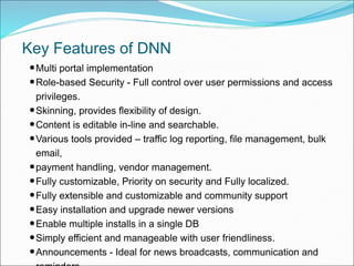 Key Features of DNN
•Multi portal implementation
•Role-based Security - Full control over user permissions and access
privileges.
•Skinning, provides flexibility of design.
•Content is editable in-line and searchable.
•Various tools provided – traffic log reporting, file management, bulk
email,
•payment handling, vendor management.
•Fully customizable, Priority on security and Fully localized.
•Fully extensible and customizable and community support
•Easy installation and upgrade newer versions
•Enable multiple installs in a single DB
•Simply efficient and manageable with user friendliness.
•Announcements - Ideal for news broadcasts, communication and
 