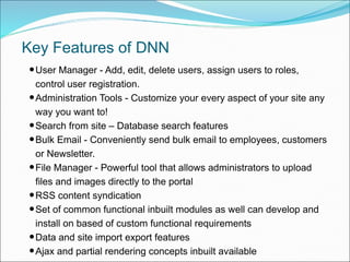 •User Manager - Add, edit, delete users, assign users to roles,
control user registration.
•Administration Tools - Customize your every aspect of your site any
way you want to!
•Search from site – Database search features
•Bulk Email - Conveniently send bulk email to employees, customers
or Newsletter.
•File Manager - Powerful tool that allows administrators to upload
files and images directly to the portal
•RSS content syndication
•Set of common functional inbuilt modules as well can develop and
install on based of custom functional requirements
•Data and site import export features
•Ajax and partial rendering concepts inbuilt available
Key Features of DNN
 