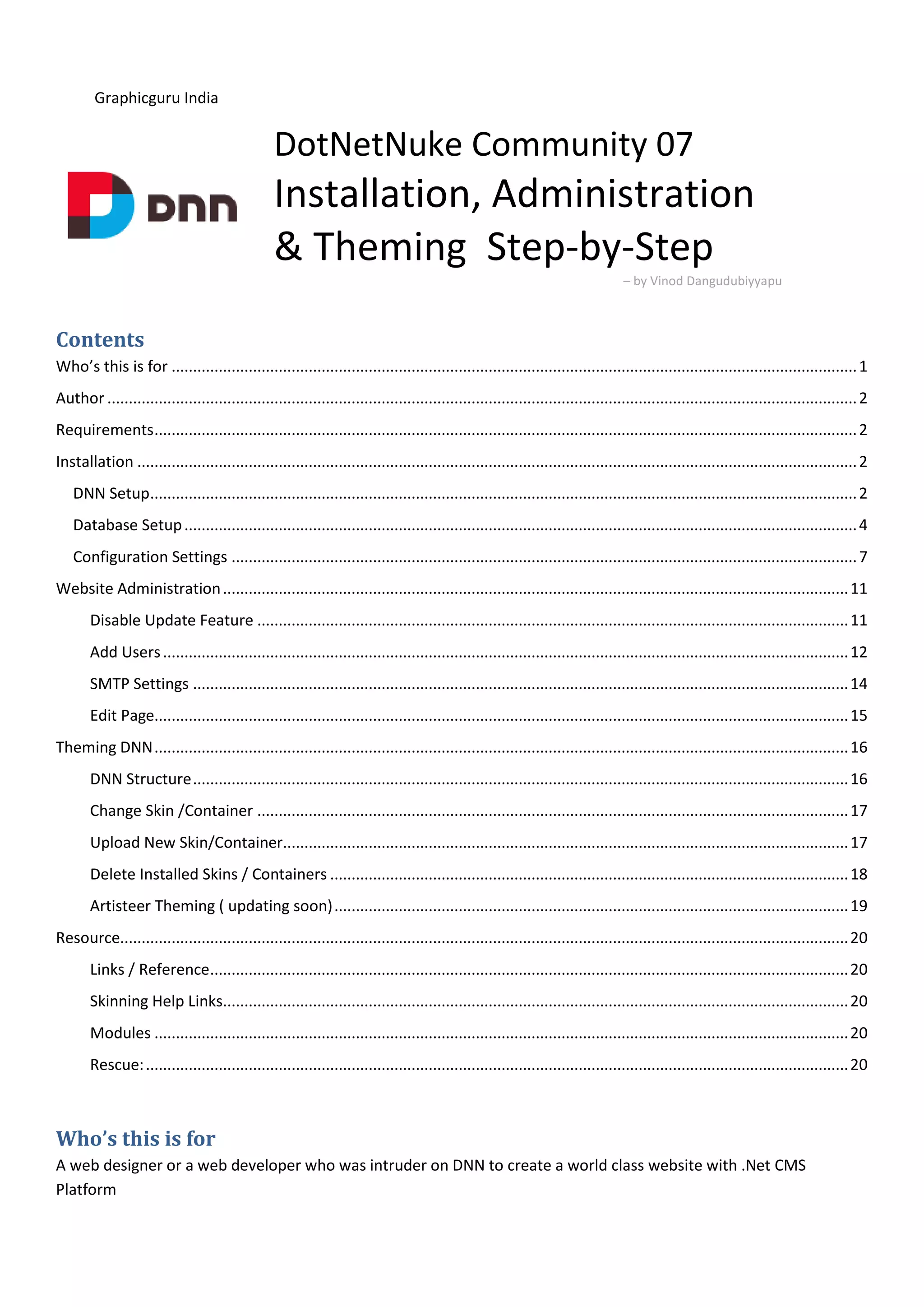 Graphicguru India
DotNetNuke Community 07
Installation, Administration
& Theming Step-by-Step
– by Vinod Dangudubiyyapu
Contents
Who’s this is for ................................................................................................................................................................1
Author ...............................................................................................................................................................................2
Requirements....................................................................................................................................................................2
Installation ........................................................................................................................................................................2
DNN Setup.....................................................................................................................................................................2
Database Setup.............................................................................................................................................................4
Configuration Settings ..................................................................................................................................................7
Website Administration..................................................................................................................................................11
Disable Update Feature ..........................................................................................................................................11
Add Users................................................................................................................................................................12
SMTP Settings .........................................................................................................................................................14
Edit Page..................................................................................................................................................................15
Theming DNN..................................................................................................................................................................16
DNN Structure.........................................................................................................................................................16
Change Skin /Container ..........................................................................................................................................17
Upload New Skin/Container....................................................................................................................................17
Delete Installed Skins / Containers .........................................................................................................................18
Artisteer Theming ( updating soon)........................................................................................................................19
Resource..........................................................................................................................................................................20
Links / Reference.....................................................................................................................................................20
Skinning Help Links..................................................................................................................................................20
Modules ..................................................................................................................................................................20
Rescue:....................................................................................................................................................................20
Who’s this is for
A web designer or a web developer who was intruder on DNN to create a world class website with .Net CMS
Platform
 