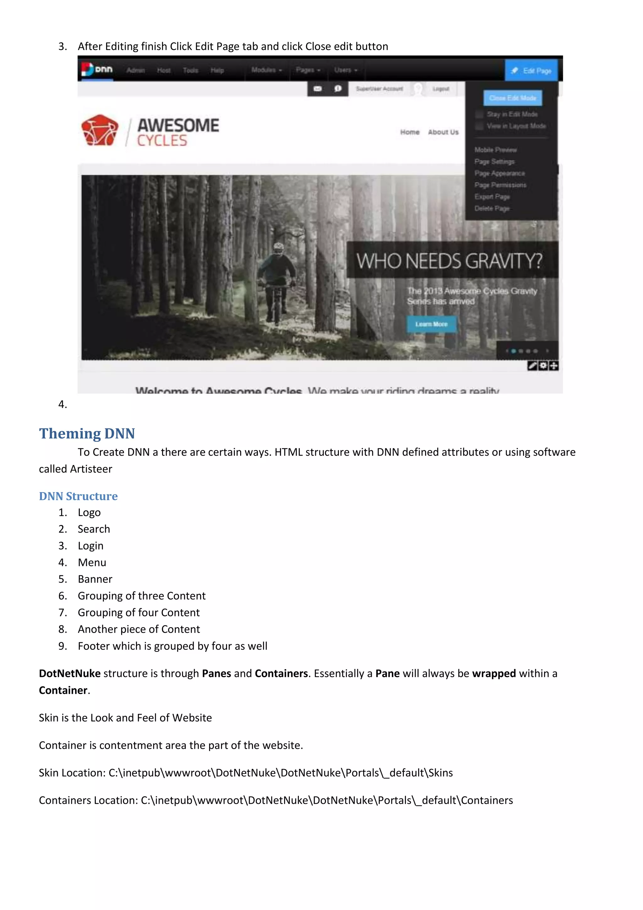 3. After Editing finish Click Edit Page tab and click Close edit button
4.
Theming DNN
To Create DNN a there are certain ways. HTML structure with DNN defined attributes or using software
called Artisteer
DNN Structure
1. Logo
2. Search
3. Login
4. Menu
5. Banner
6. Grouping of three Content
7. Grouping of four Content
8. Another piece of Content
9. Footer which is grouped by four as well
DotNetNuke structure is through Panes and Containers. Essentially a Pane will always be wrapped within a
Container.
Skin is the Look and Feel of Website
Container is contentment area the part of the website.
Skin Location: C:inetpubwwwrootDotNetNukeDotNetNukePortals_defaultSkins
Containers Location: C:inetpubwwwrootDotNetNukeDotNetNukePortals_defaultContainers
 