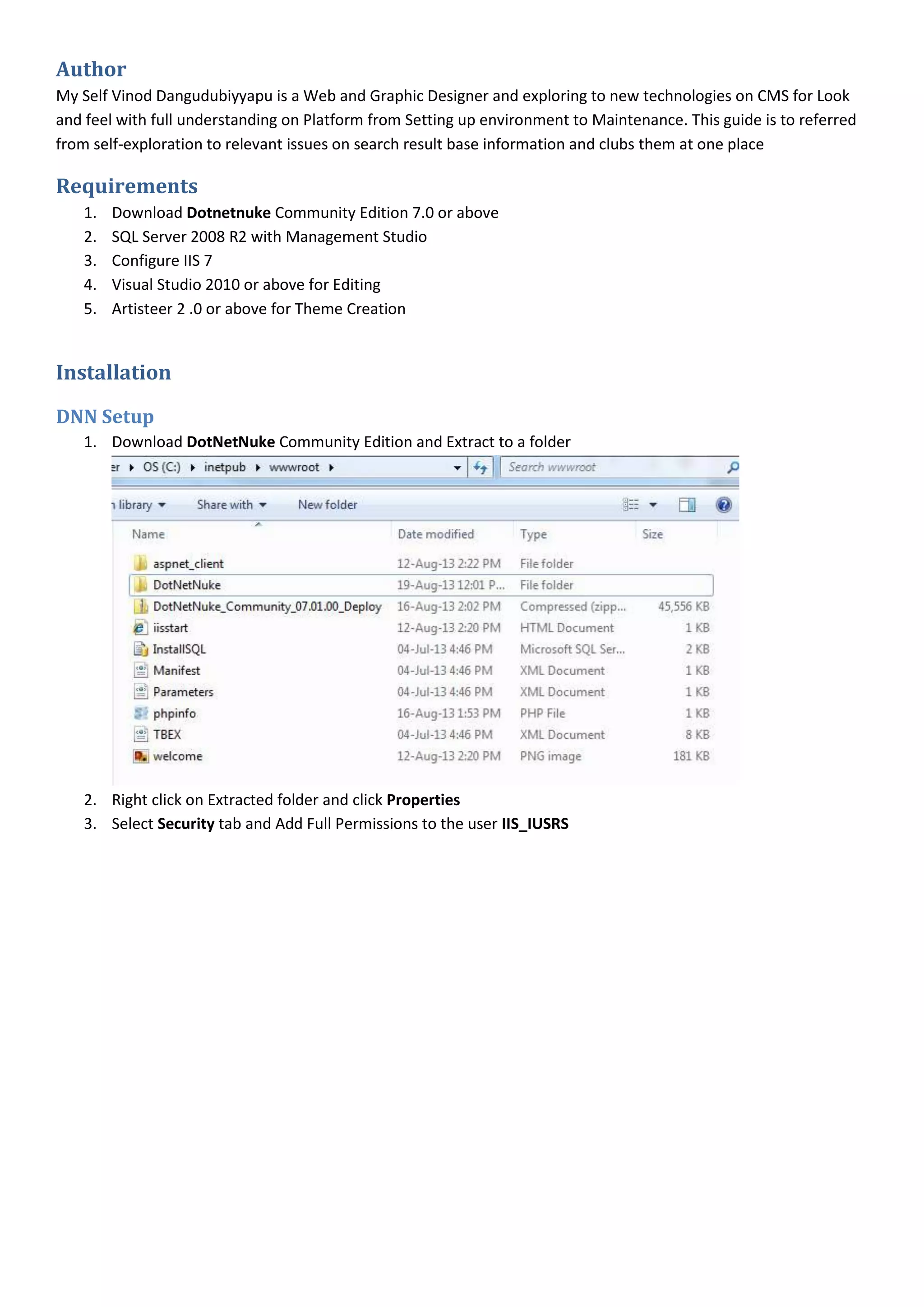 Author
My Self Vinod Dangudubiyyapu is a Web and Graphic Designer and exploring to new technologies on CMS for Look
and feel with full understanding on Platform from Setting up environment to Maintenance. This guide is to referred
from self-exploration to relevant issues on search result base information and clubs them at one place
Requirements
1. Download Dotnetnuke Community Edition 7.0 or above
2. SQL Server 2008 R2 with Management Studio
3. Configure IIS 7
4. Visual Studio 2010 or above for Editing
5. Artisteer 2 .0 or above for Theme Creation
Installation
DNN Setup
1. Download DotNetNuke Community Edition and Extract to a folder
2. Right click on Extracted folder and click Properties
3. Select Security tab and Add Full Permissions to the user IIS_IUSRS
 