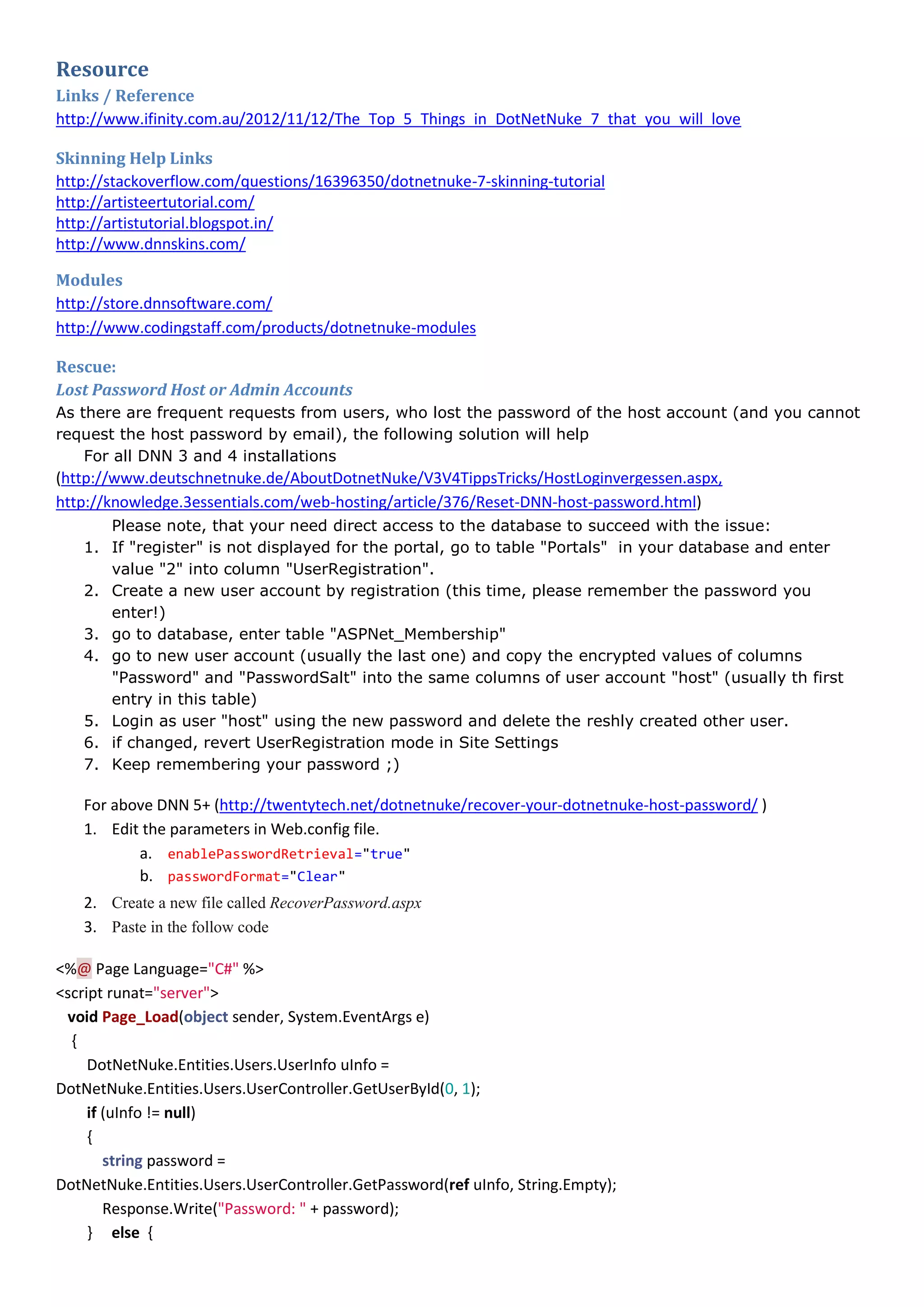 Resource
Links / Reference
http://www.ifinity.com.au/2012/11/12/The_Top_5_Things_in_DotNetNuke_7_that_you_will_love
Skinning Help Links
http://stackoverflow.com/questions/16396350/dotnetnuke-7-skinning-tutorial
http://artisteertutorial.com/
http://artistutorial.blogspot.in/
http://www.dnnskins.com/
Modules
http://store.dnnsoftware.com/
http://www.codingstaff.com/products/dotnetnuke-modules
Rescue:
Lost Password Host or Admin Accounts
As there are frequent requests from users, who lost the password of the host account (and you cannot
request the host password by email), the following solution will help
For all DNN 3 and 4 installations
(http://www.deutschnetnuke.de/AboutDotnetNuke/V3V4TippsTricks/HostLoginvergessen.aspx,
http://knowledge.3essentials.com/web-hosting/article/376/Reset-DNN-host-password.html)
Please note, that your need direct access to the database to succeed with the issue:
1. If "register" is not displayed for the portal, go to table "Portals" in your database and enter
value "2" into column "UserRegistration".
2. Create a new user account by registration (this time, please remember the password you
enter!)
3. go to database, enter table "ASPNet_Membership"
4. go to new user account (usually the last one) and copy the encrypted values of columns
"Password" and "PasswordSalt" into the same columns of user account "host" (usually th first
entry in this table)
5. Login as user "host" using the new password and delete the reshly created other user.
6. if changed, revert UserRegistration mode in Site Settings
7. Keep remembering your password ;)
For above DNN 5+ (http://twentytech.net/dotnetnuke/recover-your-dotnetnuke-host-password/ )
1. Edit the parameters in Web.config file.
a. enablePasswordRetrieval="true"
b. passwordFormat="Clear"
2. Create a new file called RecoverPassword.aspx
3. Paste in the follow code
<%@ Page Language="C#" %>
<script runat="server">
void Page_Load(object sender, System.EventArgs e)
{
DotNetNuke.Entities.Users.UserInfo uInfo =
DotNetNuke.Entities.Users.UserController.GetUserById(0, 1);
if (uInfo != null)
{
string password =
DotNetNuke.Entities.Users.UserController.GetPassword(ref uInfo, String.Empty);
Response.Write("Password: " + password);
} else {
 