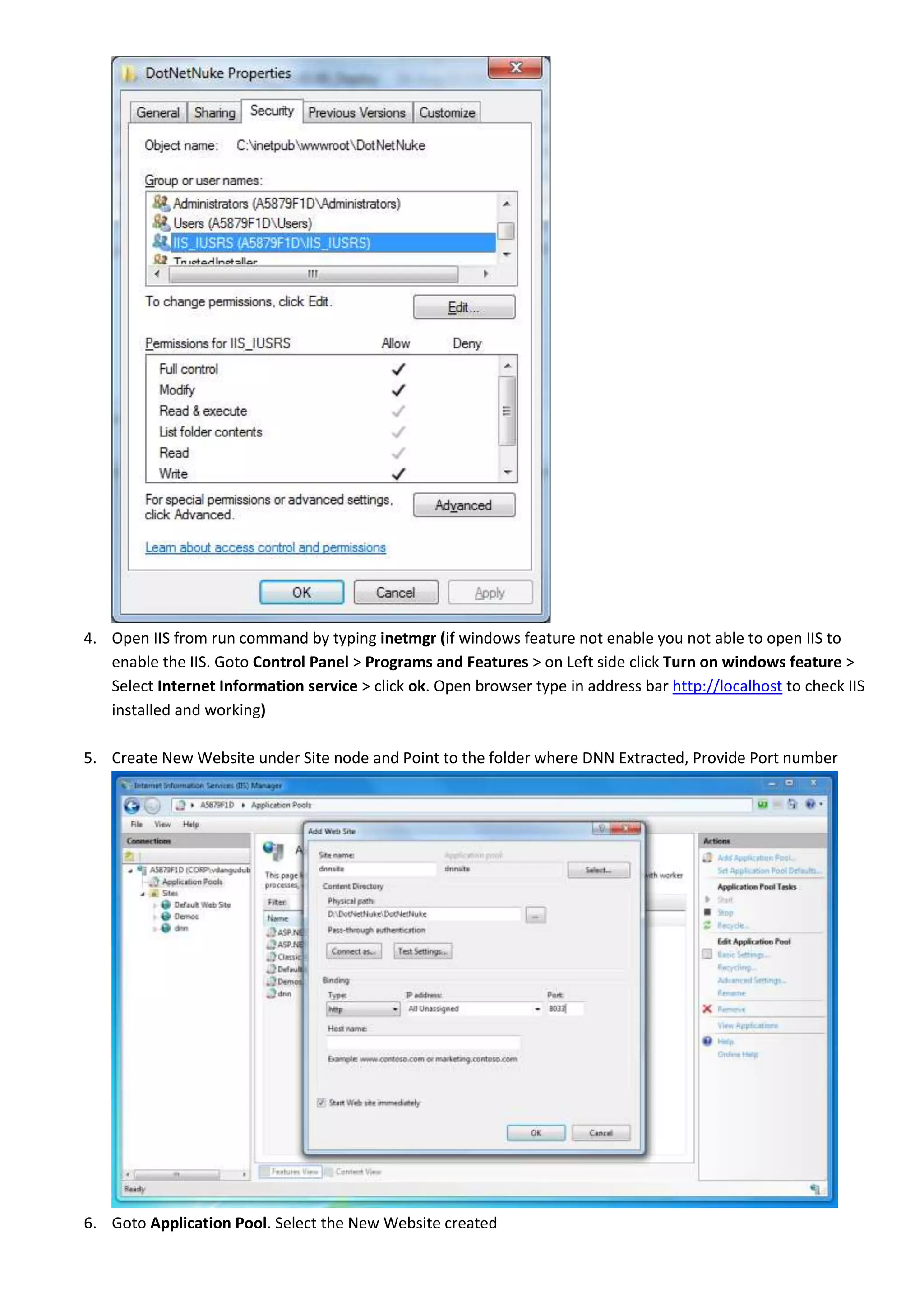 4. Open IIS from run command by typing inetmgr (if windows feature not enable you not able to open IIS to
enable the IIS. Goto Control Panel > Programs and Features > on Left side click Turn on windows feature >
Select Internet Information service > click ok. Open browser type in address bar http://localhost to check IIS
installed and working)
5. Create New Website under Site node and Point to the folder where DNN Extracted, Provide Port number
6. Goto Application Pool. Select the New Website created
 
