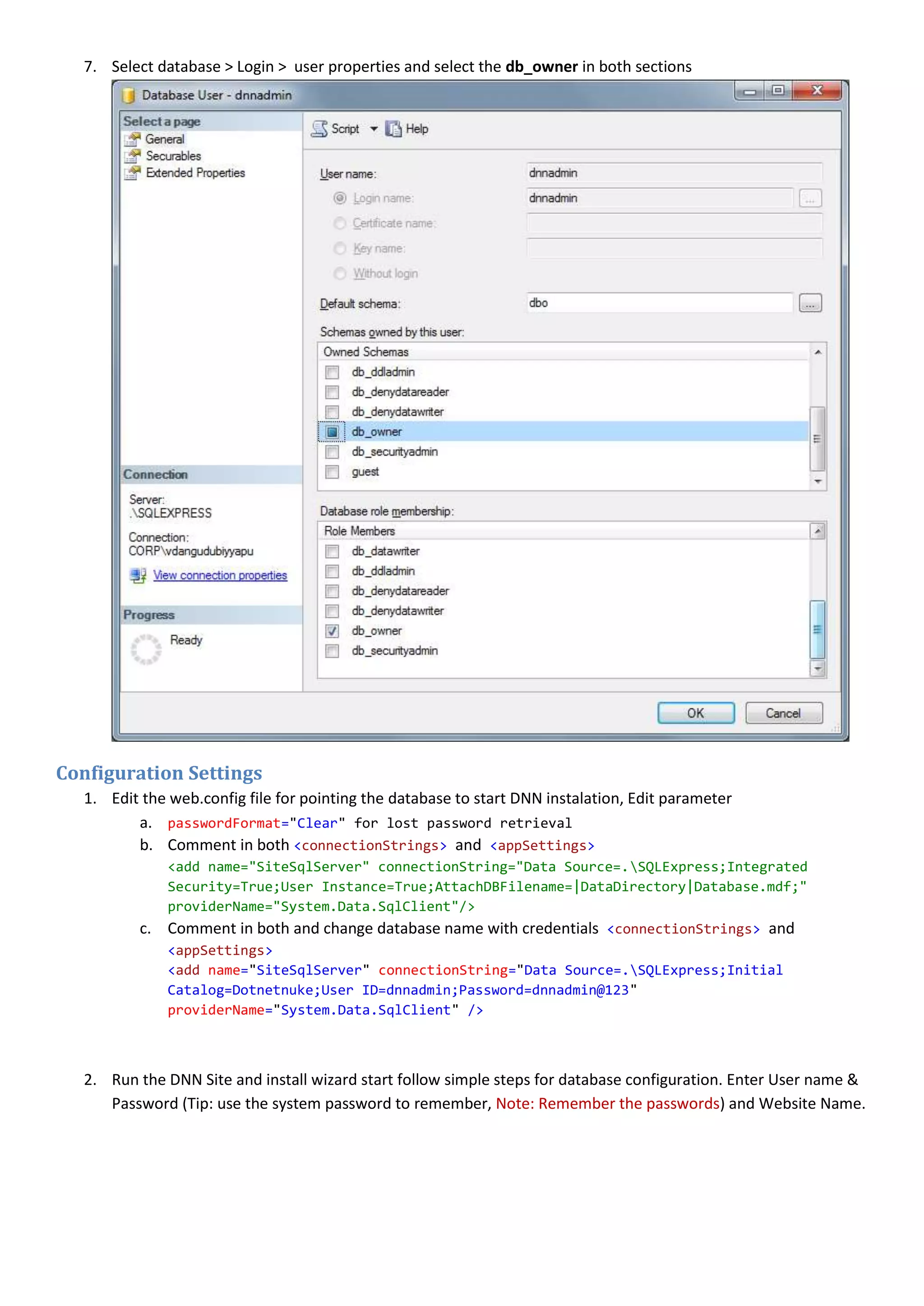 7. Select database > Login > user properties and select the db_owner in both sections
Configuration Settings
1. Edit the web.config file for pointing the database to start DNN instalation, Edit parameter
a. passwordFormat="Clear" for lost password retrieval
b. Comment in both <connectionStrings> and <appSettings>
<add name="SiteSqlServer" connectionString="Data Source=.SQLExpress;Integrated
Security=True;User Instance=True;AttachDBFilename=|DataDirectory|Database.mdf;"
providerName="System.Data.SqlClient"/>
c. Comment in both and change database name with credentials <connectionStrings> and
<appSettings>
<add name="SiteSqlServer" connectionString="Data Source=.SQLExpress;Initial
Catalog=Dotnetnuke;User ID=dnnadmin;Password=dnnadmin@123"
providerName="System.Data.SqlClient" />
2. Run the DNN Site and install wizard start follow simple steps for database configuration. Enter User name &
Password (Tip: use the system password to remember, Note: Remember the passwords) and Website Name.
 