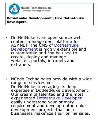 Dotnetnuke Development | Hire Dotnetnuke
Developers
• DotNetNuke is an open source web
content management platform for
ASP.NET. The CMS of DotNetNuke
Development is highly extensible and
customizable and can be used to
create, deploy and manage
websites, portals, intranets and
extranets.
• NCode Technologies provide with a wide
range of services on
DotNetNuke, leveraging its deep
expertise in DotNetNuke Development.
Our cream of talented and the most
experienced Dotnetnuke Developer
easily understand your primary
requirement and develop dotnetnuke
development projects that help
businesses maximize their online sales.
 