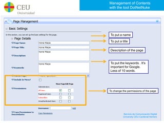 Management of Contents
with the tool DotNetNuke




 To put a name

 To put a title

 Description of the page



 To put the keywords . It's
 important for Google.
 Less of 10 words.




To change the permissions of the page




           Servicio de Comunicación Digital
           University CEU Cardenal Herrera
 