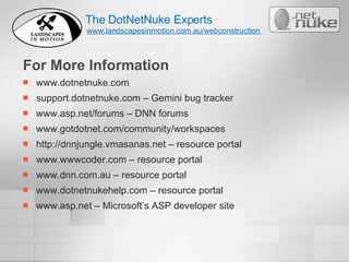 For More Information www.dotnetnuke.com support.dotnetnuke.com – Gemini bug tracker www.asp.net/forums – DNN forums www.gotdotnet.com/community/workspaces http://dnnjungle.vmasanas.net – resource portal www.wwwcoder.com – resource portal www.dnn.com.au – resource portal www.dotnetnukehelp.com – resource portal www.asp.net – Microsoft’s ASP developer site The DotNetNuke Experts www.landscapesinmotion.com.au/webconstruction  