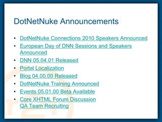 DotNetNuke AnnouncementsDotNetNuke Connections 2010 Speakers AnnouncedEuropean Day of DNN Sessions and Speakers AnnouncedDNN 05.04.01 ReleasedPortal LocalizationBlog 04.00.00 ReleasedDotNetNuke Training AnnouncedEvents 05.01.00 Beta AvailableCore XHTML Forum DiscussionQA Team Recruiting