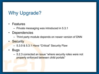 Why Upgrade?FeaturesPrivate messaging was introduced in 5.3.1DependenciesThird party module depends on newer version of DNNSecurity5.3.0 & 5.3.1 Have “Critical” Security FlawBugs5.2.3 corrected an issue “where security roles were not properly enforced between child portals”