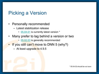 Picking a VersionPersonally recommendedLatest stabilization release05.04.01 is currently latest version *Many prefer to lag behind a version or two05.02.03 is generally recommendedIf you still can’t move to DNN 5 (why?)At least upgrade to 4.9.5* 05.04.02 should be out soon