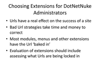 Choosing Extensions for DotNetNuke
           Administrators
• Urls have a real effect on the success of a site
• Bad Url strategies take time and money to
  correct
• Most modules, menus and other extensions
  have the Url ‘baked in’
• Evaluation of extensions should include
  assessing what Urls are being locked in
 